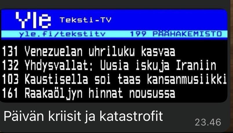 Teksti-TV:n uutisotsikoita.

131 Venezuelan uhriluku kasvaa
132 Yhdysvallat: Uusia iskuja Iraniin
103 Kaustisella soi taas kansanmusiikki
161 Raakaöljyn hinnat nousussa
Paivan kriisit ja katastrofit ET