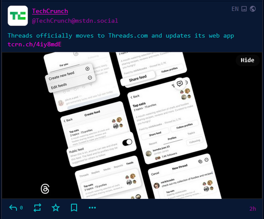 mastodon post screencap

TechCrunch @TechCrunch@mstdn.social
EN

Threads officially moves to Threads.com and updates its web app https://tcrn.ch/4iy8mdE