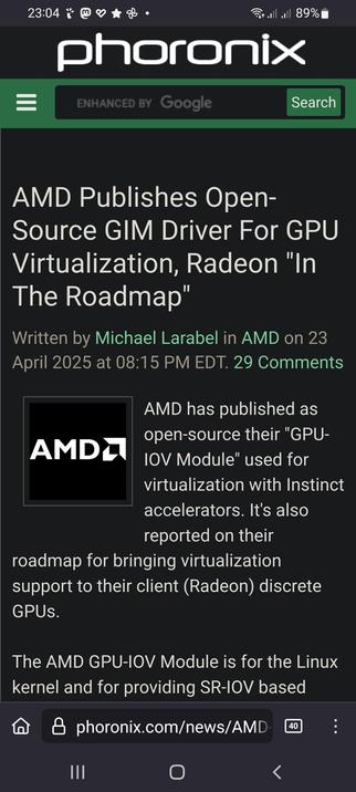The screencap shows a composition of a mobile device displaying a news article from Phoronix. The article is titled "AMD Publishes Open-Source GIM Driver For GPU Virtualization, Radeon 'In The Roadmap'." The article is written by Michael Larabel and was published on April 23, 2025, at 08:15 PM EDT. It mentions that AMD has published their "GPU-IOV Module" as open-source, used for virtualization with Instinct accelerators, and is also on their roadmap for bringing virtualization support to their client (Radeon) discrete GPUs. The article states that the AMD GPU-IOV Module is for the Linux kernel and provides SR-IOV based functionality. The screenshot also shows the Phoronix website's header with a search bar and the time on the device, which is 23:04. The battery level is at 89%, and the device is connected to Wi-Fi.

 Ovis2-8B

🌱 Energy used: 0.258 Wh