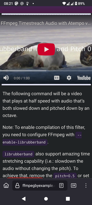 The screencap shows FFmpeg by example demonstrated with a YouTube video titled "FFmpeg Timestretch Audio with Atempo v..." with a thumbnail featuring seals on a snowy surface. The video is paused at 0:00 out of 1:00, with a red play button overlay.
Below the video, there is a text box explaining the FFmpeg command parameters that play a video at half speed with audio slowed down by an octave. It mentions that to enable the compilation of this filter, FFmpeg must be configured with "enable-librubberband." The text also notes that librubberband supports time stretching without changing pitch, and suggests removing "pitch=0.5" to achieve this. The bottom of the image shows a search bar with "ffmpegbyexample" typed in, and a navigation bar with icons for home, search, and more options. The battery level is at 89%, and the time is 08:21.

 Ovis2-8B

🌱 Energy used: 0.240 Wh