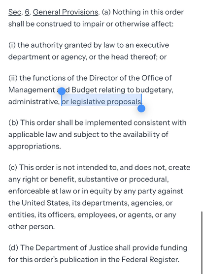 Sec. 6. General Provisions. (a) Nothing in this order shall be construed to impair or otherwise affect: (i) the authority granted by law to an executive department or agency, or the head thereof; or (ii) the functions of the Director of the Office of Management and Budget relating to budgetary, administrative, or legislative proposals. (b) This order shall be implemented consistent with applicable law and subject to the availability of appropriations. (c) This order is not intended to, and does not, create any right or benefit, substantive or procedural, enforceable at law or in equity by any party against the United States, its departments, agencies, or entities, its officers, employees, or agents, or any other person. (d) The Department of Justice shall provide funding for this order’s publication in the Federal Register.