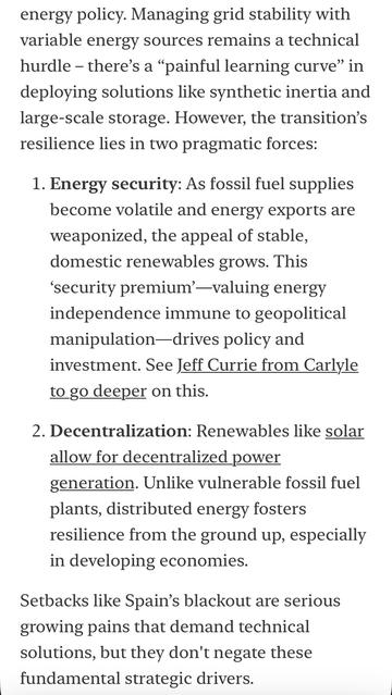 energy policy. Managing grid stability with variable energy sources remains a technical hurdle - there's a "painful learning curve" in deploying solutions like synthetic inertia and large-scale storage. However, the transition's resilience lies in two pragmatic forces:
1. Energy security: As fossil fuel supplies become volatile and energy exports are weaponized, the appeal of stable, domestic renewables grows. This
'security premium'-valuing energy independence immune to geopolitical manipulation-drives policy and investment. See Jeff Currie from Carlyle to go deeper on this.
2. Decentralization: Renewables like solar allow for decentralized power generation. Unlike vulnerable fossil fuel plants, distributed energy fosters resilience from the ground up, especially in developing economies.
Setbacks like Spain's blackout are serious growing pains that demand technical solutions, but they don't negate these fundamental strategic drivers.