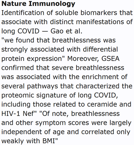 Nature Immunology
Identification of soluble biomarkers that associate with distinct manifestations of long COVID — Gao et al.
"we found that breathlessness was strongly associated with differential protein expression" Moreover, GSEA confirmed that severe breathlessness was associated with the enrichment of several pathways that characterized the proteomic signature of long COVID, including those related to ceramide and HIV-1 Nef" "Of note, breathlessness and other symptom scores were largely independent of age and correlated only weakly with BMI"