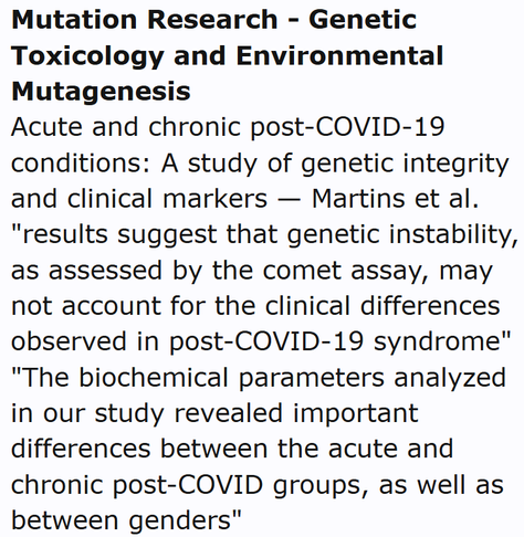 Mutation Research - Genetic Toxicology and Environmental Mutagenesis
Acute and chronic post-COVID-19 conditions: A study of genetic integrity and clinical markers — Martins et al.
"results suggest that genetic instability, as assessed by the comet assay, may not account for the clinical differences observed in post-COVID-19 syndrome" "The biochemical parameters analyzed in our study revealed important differences between the acute and chronic post-COVID groups, as well as between genders"