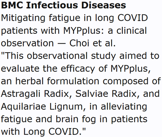 BMC Infectious Diseases
Mitigating fatigue in long COVID patients with MYPplus: a clinical observation — Choi et al.
"This observational study aimed to evaluate the efficacy of MYPplus, an herbal formulation composed of Astragali Radix, Salviae Radix, and Aquilariae Lignum, in alleviating fatigue and brain fog in patients with Long COVID."