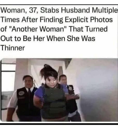 This is a meme. The image shows a woman being escorted by police officers, suggesting she has been apprehended. The accompanying text reads: "Woman, 37, Stabs Husband Multiple Times After Finding Explicit Photos of 'Another Woman' That Turned Out to Be Her When She Was Thinner." This text is a humorous and exaggerated description of a scenario where a woman discovers compromising photos of another woman who turns out to be herself at a different weight. The meme plays on the absurdity and irony of the situation, highlighting the unexpected twist in the story.