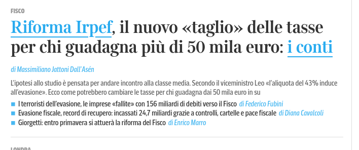 Riforma Irpef, il nuovo «taglio» delle tasse per chi guadagna pii di 50 mila euro: i conti di Massimiliano Jattoni Dall Asén

Lipotesi allo studio & pensata per andare incontro alla classe media. Secondo il viceministro Leo «/aliquota del 43% induce allevasione. Ecco come potrebbero cambiare e tasse per chi guadagna dai 50 mila euro in su

= Iterroristi dellevasione, le imprese «fallite» con 156 miliardi di debiti verso il Fisco di Federico Fubini

= Evasione fiscale, record di recupero: incassati 24,7 miliardi grazie a controlli cartelle e pace fiscale di Diana Cavalcoli

= Giorgetti: entro primavera si attuera la riforma del Fisco di Enrico Marro 