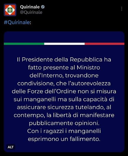 #Quirinale:

Il Presidente della Repubblica ha fatto presente al Ministro dell'Interno, trovandone condivisione, che l'autorevolezza delle Forze dell'Ordine non si misura
sui manganelli ma sulla capacità di assicurare sicurezza tutelando, alcontempo, la libertà di manifestarepubblicamente opinioni.

Con i ragazzi i manganelli esprimono un fallimento.