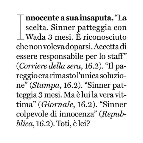 “La scelta. Sinner patteggia con Wada tre mesi. È riconosciuto che non voleva doparsi. Accetta di essere responsabile per lo staff" (Corriere della sera, 16.2).
"Il pareggio era rimasto l'unica soluzione" (Stampa, 16.2).
"Sinner patteggia tre mesi. Ma è lui la vera vittima" (Giornale, 16.2).
"Sinner colpevole di innocenza" (Repubblica, 16.2).

Toti, è lei?