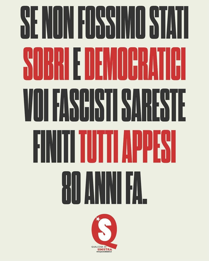 L'immagine presenta un poster con un testo in italiano su uno sfondo beige. Il testo è scritto in caratteri maiuscoli, con alcune parole in rosso per enfatizzarle. La frase principale recita: "SE NON FOSSIMO STATI SOBRI E DEMOCRATICI VOI FASCISTI SARESTE FINITI TUTTI APPESI 80 ANNI FA." Questa frase è un riferimento storico e politico, sottolineando l'importanza della sobrietà e della democrazia nella lotta contro il fascismo. In basso, c'è un logo rotondo con una stella bianca e la lettera "S" in bianco su sfondo rosso, accompagnato dalla scritta "QUALCOSA DI SINISTRA" e il sito web "www.qualsiasidisinistra.it".

