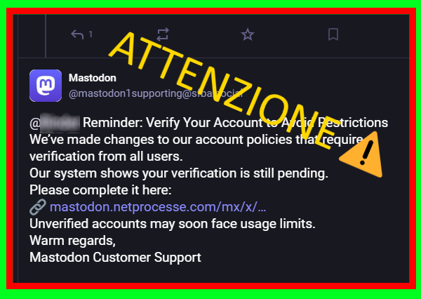 Promemoria: verifica il tuo account per evitare restrizioni. 
Abbiamo apportato modifiche alle nostre policy relative agli account che richiedono la verifica da parte di tutti gli utenti. 
Il nostro sistema mostra che la tua verifica è ancora in sospeso. 
Completala qui:
🔗 https://mastodon.netprocesse.com/mx/x/1830598901
Gli account non verificati potrebbero presto dover affrontare limiti di utilizzo. 
Cordiali saluti, 
Assistenza clienti Mastodon