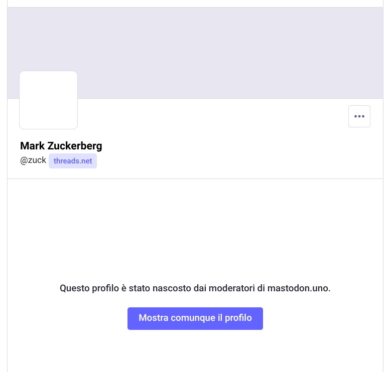  L'immagine mostra una schermata di un profilo su Mastodon, un microblogging decentralizzato. In alto, c'è un'area grigia con un quadrato bianco vuoto, probabilmente per l'immagine del profilo. Sotto, il nome "Mark Zuckerberg" è scritto in nero, seguito dal suo username "[@]zuck" e dal dominio "threads.net" in blu. A destra del nome, ci sono tre punti elenco, indicando opzioni di menu. Al centro della schermata, c'è un messaggio in italiano che dice: "Questo profilo è stato nascosto dai moderatori di mastodon.uno." Sotto il messaggio, c'è un pulsante blu con la scritta "Mostra comunque il profilo" in bianco.