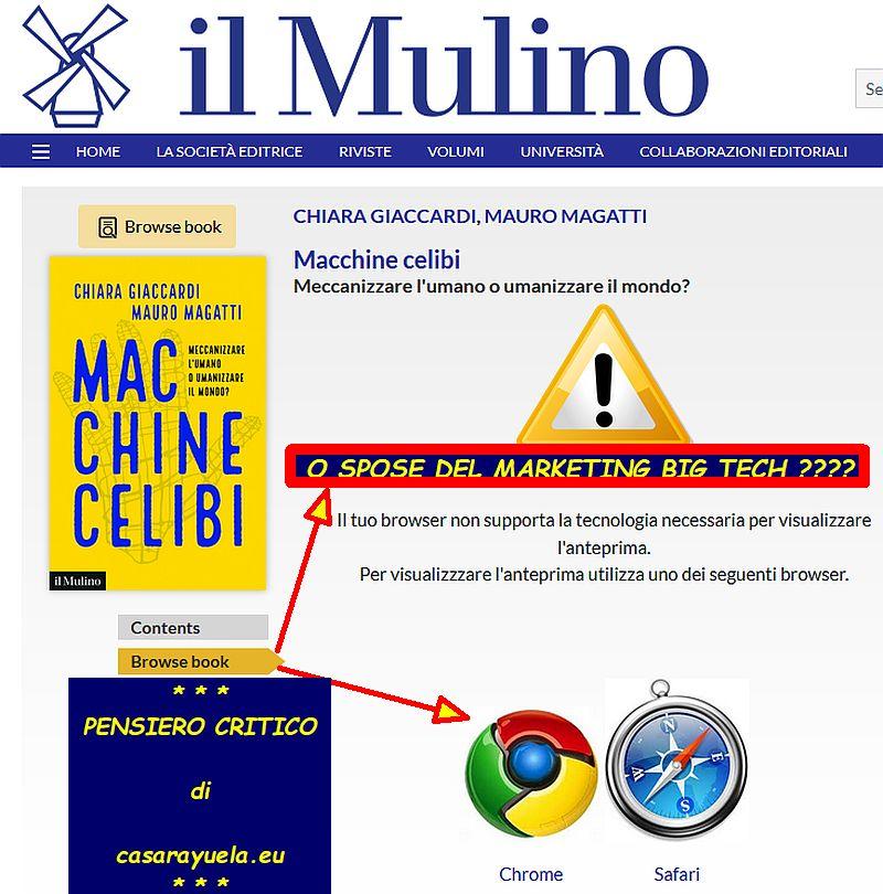 La casa editrice "il Mulino" - con la newsletter citata dal post che allega questa immagine - invita ad assistere alla presentazione del libro intitolato "Macchine Celibi", con sottotitolo la domanda "Meccanizzare l'umano o umanizzare il mondo?". Il libro verrà presentato il 28 Settembre a Bologna dai suoi autori. Il sito web della casa editrice, come mostra l'immagine, permette al potenziale lettore/acquirente di sfogliare alcune pagine del libro, permettendolo SOLO A CHI USA la tecnologia di Google e di Apple. L'attuale titolare dell'account "casarayuela" e del dominio internet "casarayuela.eu" ha aggiunto all'immagine un "pensiero critico" sul titolo e sottotitolo, per chiedere: stiamo diventando macchine "celibi" oppure stiamo diventando macchine "spose" del Marketing delle Grandi Aziende tecnologiche note come "big tech"?