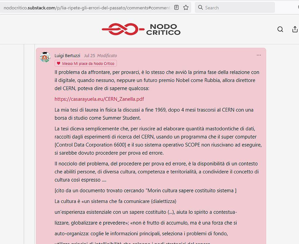L'immagine mostra il seguente inizio del commento di Luigi Bertuzzi sul Blog Nodo Critico, a proposito di IA che ripete errori del passato: Il problema da affrontare, per provarci, è lo stesso che avviò la prima fase della relazione con il digitale, quando nessuno, neppure un futuro premio Nobel come Rubbia, allora direttore del CERN, poteva dire di saperne qualcosa: https://casarayuela.eu/CERN_Zanella.pdf La mia tesi di laurea in fisica la discussi a fine 1969, dopo 4 mesi trascorsi al CERN con una borsa di studio come Summer Student. La tesi diceva semplicemente che, per riuscire ad elaborare quantità mastodontiche di dati, raccolti dagli esperimenti di ricerca del CERN, usando un programma che il super computer [Control Data Corporation 6600] e il suo sistema operativo SCOPE non riuscivano ad eseguire, si sarebbe dovuto procedere per prova ed errore. Il nocciolo del problema, del procedere per prova ed errore, è la disponibilità di un contesto che abiliti persone, di diversa cultura, competenza e territorialità, a condividere il concetto di cultura così espresso .... [cito da un documento trovato cercando "Morin cultura sapere costituito sistema"] La cultura è «un sistema che fa comunicare (dialettizza) un’esperienza esistenziale con un sapere costituito (...), aiuta lo spirito a contestualizzare, globalizzare e prevedere»; «non è frutto di accumulo, ma è una forza che si auto-organizza: coglie le informazioni principali, seleziona i problemi di fondo, .....