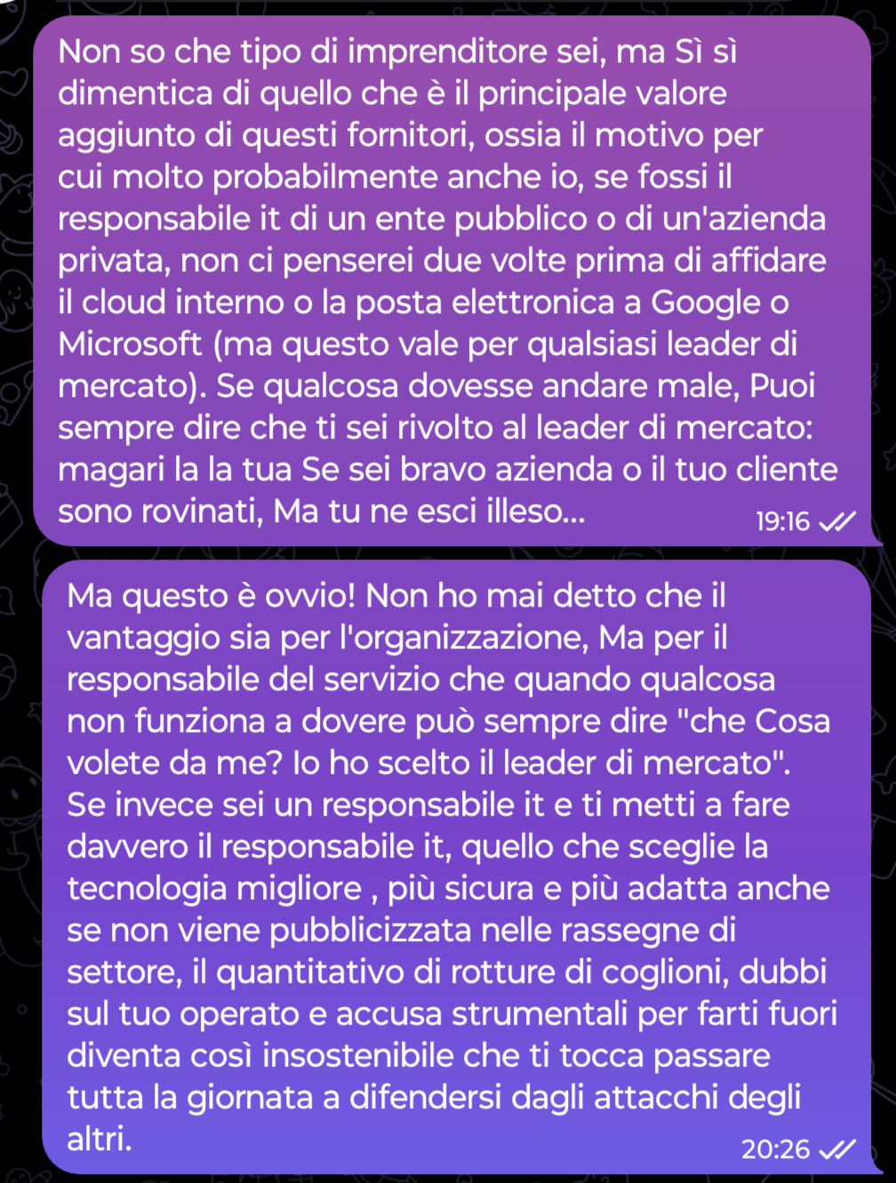 Non so che tipo di imprenditore sei, ma Sì sì dimentica di quello che è il principale valore aggiunto di questi fornitori, ossia il motivo per cui molto probabilmente anche io, se fossi il responsabile it di un ente pubblico o di un'azienda privata, non ci penserei due volte prima di affidare il cloud interno o la posta elettronica a Google o Microsoft (ma questo vale per qualsiasi leader di mercato). Se qualcosa dovesse andare male, Puoi sempre dire che ti sei rivolto al leader di mercato: magari la la tua Se sei bravo azienda o il tuo cliente sono rovinati, Ma tu ne esci illeso... ... Ma questo è ovvio! Non ho mai detto che il vantaggio sia per l'organizzazione, Ma per il responsabile del servizio che quando qualcosa non funziona a dovere può sempre dire "che Cosa volete da me? Io ho scelto il leader di mercato". Se invece sei un responsabile it e ti metti a fare davvero il responsabile it, quello che sceglie la tecnologia migliore , più sicura e più adatta anche se non viene pubblicizzata nelle rassegne di settore, il quantitativo di rotture di coglioni, dubbi sul tuo operato e accusa strumentali per farti fuori diventa così insostenibile che ti tocca passare tutta la giornata a difendersi dagli attacchi degli altri.
