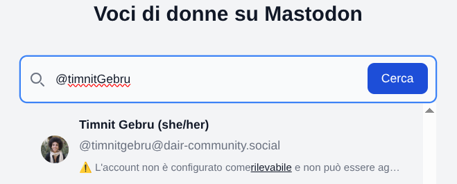 L'immagine mostra un'interfaccia grafica dello starter pack. In alto c'è un campo di ricerca con un simbolo simile a una lente di ingrandimento. Accanto c'è un pulsante blu con il testo "Cerca". Sotto c'è una miniatura di un ritratto di una persona e il nome "Timnit Gebru (she/her)". Sotto il nome c'è un indirizzo "[@]timnitgebru[@]dair-community". Sotto l'indirizzo email c'è un'icona di un punto esclamativo giallo in un triangolo e il testo "L'account non è configurato come verificabile e non può essere agganciato".