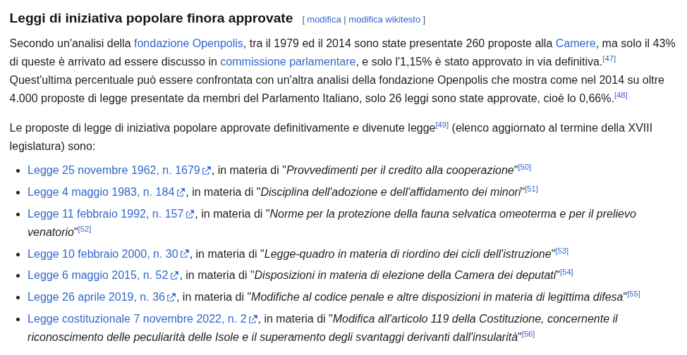 Leggi di iniziativa popolare finora approvate Secondo un'analisi di Openpolis, tra il 1979 ed il 2014 sono state presentate 260 proposte alla Camere, il 43% di queste è arrivato ad essere discusso in commissione parlamentare, e solo l'1,15% è stato approvato in via definitiva. Nel 2014 su oltre 4.000 proposte di legge presentate da membri del Parlamento Italiano, solo 26 leggi sono state approvate, cioè lo 0,66%. Le proposte di legge di iniziativa popolare approvate e divenute legge sono: Legge 25 novembre 1962, n. 1679, in materia di "Provvedimenti per il credito alla cooperazione" Legge 4 maggio 1983, n. 184, in materia di "Disciplina dell'adozione e dell'affidamento dei minori" Legge 11 febbraio 1992, n. 157, in materia di "Norme per la protezione della fauna selvatica omeoterma e per il prelievo venatorio" Legge 10 febbraio 2000, n. 30, in materia di "Legge-quadro in materia di riordino dei cicli dell'istruzione" Legge 6 maggio 2015, n. 52, in materia di "Disposizioni in materia di elezione della Camera dei deputati" Legge 26 aprile 2019, n. 36, in materia di "Modifiche al codice penale e altre disposizioni in materia di legittima difesa" Legge costituzionale 7 novembre 2022, n. 2, in materia di "Modifica all'articolo 119 della Costituzione, concernente il riconoscimento delle peculiarità delle Isole e il superamento degli svantaggi derivanti dall'insularità