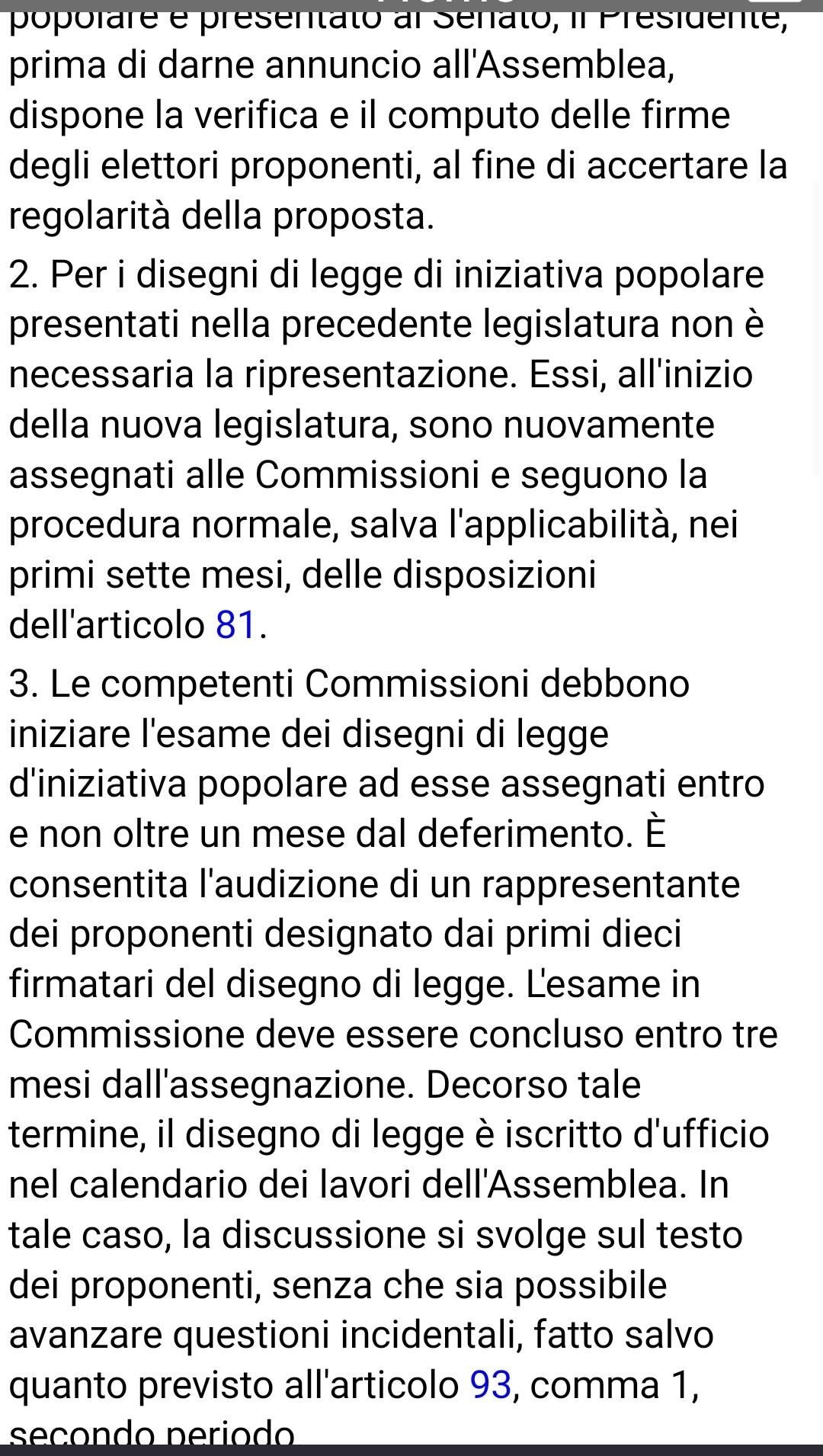2. Per i disegni di legge di iniziativa popolare presentati nella precedente legislatura non necessaria la ripresentazione. Essi, all'inizio della nuova legislatura, sono nuovamente assegnati alle Commissioni e seguono la procedura normale, salva l'applicabilita, nei primi sette mesi, delle disposizioni dell'articolo 81. 3. Le competenti Commissioni debbono iniziare I'esame dei disegni di legge d'iniziativa popolare ad esse assegnati entro e non oltre un mese dal deferimento. E consentita l'audizione di un rappresentante dei proponenti designato dai primi dieci firmatari del disegno di legge. Lesame in Commissione deve essere concluso entro tre mesi dall'assegnazione. Decorso tale termine, il disegno di legge é iscritto d'ufficio nel calendario dei lavori dellAssemblea. In tale caso, la discussione si svolge sul testo dei proponenti, senza che sia possibile avanzare questioni incidentali, fatto salvo quanto previsto all'articolo 93, comma 1, secondo period