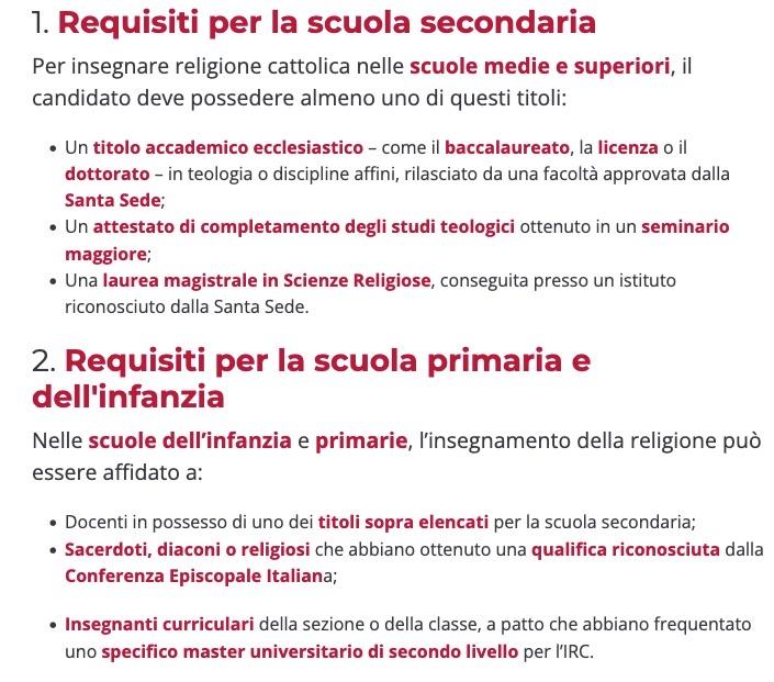 1. Requisiti per la scuola secondaria Per insegnare religione cattolica nelle scuole medie e superiori, il candidato deve possedere almeno uno di questi titoli: Un titolo accademico ecclesiastico – come il baccalaureato, la licenza o il dottorato – in teologia o discipline affini, rilasciato da una facoltà approvata dalla Santa Sede; Un attestato di completamento degli studi teologici ottenuto in un seminario maggiore; Una laurea magistrale in Scienze Religiose, conseguita presso un istituto riconosciuto dalla Santa Sede. 2. Requisiti per la scuola primaria e dell'infanzia Nelle scuole dell’infanzia e primarie, l’insegnamento della religione può essere affidato a: Docenti in possesso di uno dei titoli sopra elencati per la scuola secondaria; Sacerdoti, diaconi o religiosi che abbiano ottenuto una qualifica riconosciuta dalla Conferenza Episcopale Italiana; Insegnanti curriculari della sezione o della classe, a patto che abbiano frequentato uno specifico master universitario di secondo livello per l’IRC.