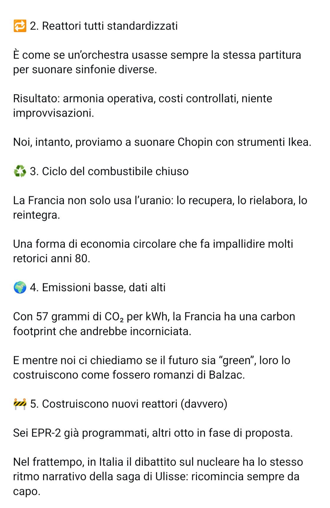 2. Reattori tutti standardizzati È come se un'orchestra usasse sempre la stessa partitura per suonare sinfonie diverse. Risultato: armonia operativa, costi controllati, niente improvvisazioni. Noi, intanto, proviamo a suonare Chopin con strumenti Ikea. 3. Ciclo del combustibile chiuso La Francia non solo usa l’uranio: lo recupera, lo rielabora, lo reintegra. Una forma di economia circolare che fa impallidire molti retorici anni 80. 4. Emissioni basse, dati alti Con 57 grammi di CO, per KWh, la Francia ha una carbon footprint che andrebbe incorniciata. E mentre noi ci chiediamo se il futuro sia “green”, loro lo costruiscono come fossero romanzi di Balzac. 5. Costruiscono nuovi reattori (davvero) Sei EPR-2 già programmati, altri otto in fase di proposta. Nel frattempo, in Italia il dibattito sul nucleare ha lo stesso ritmo narrativo della saga di Ulisse: ricomincia sempre da capo.