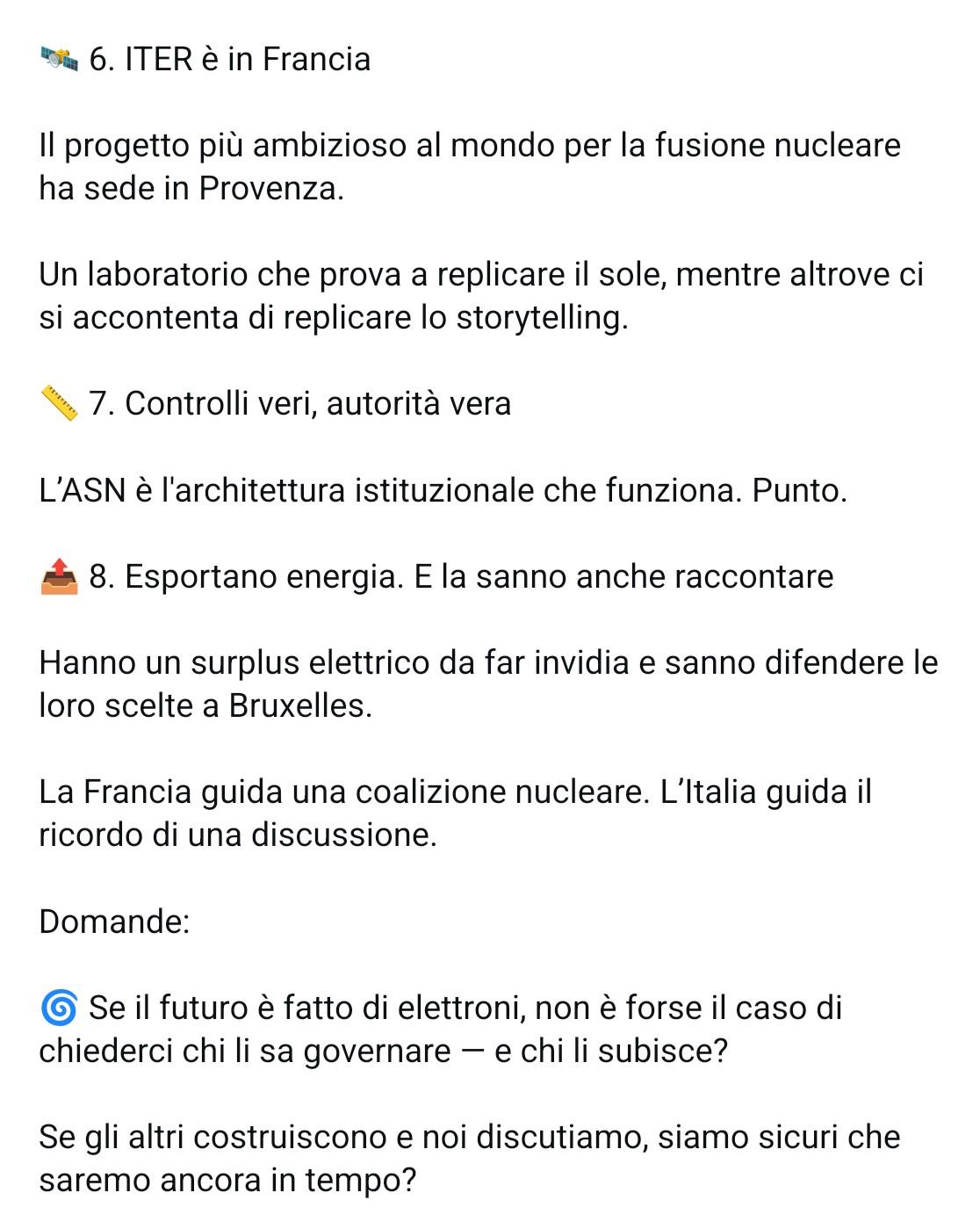6. ITER è in Francia Il progetto più ambizioso al mondo per la fusione nucleare ha sede in Provenza. Un laboratorio che prova a replicare il sole, mentre altrove ci si accontenta di replicare lo storytelling. 7. Controlli veri, autorità vera L'ASN è l'architettura istituzionale che funziona. Punto. 8. Esportano energia. E la sanno anche raccontare Hanno un surplus elettrico da far invidia e sanno difendere le loro scelte a Bruxelles. La Francia guida una coalizione nucleare. L'Italia guida il ricordo di una discussione. Domande: Se il futuro è fatto di elettroni, non è forse il caso di chiederci chi li sa governare — e chi li subisce? Se gli altri costruiscono e noi discutiamo, siamo sicuri che saremo ancora in tempo?