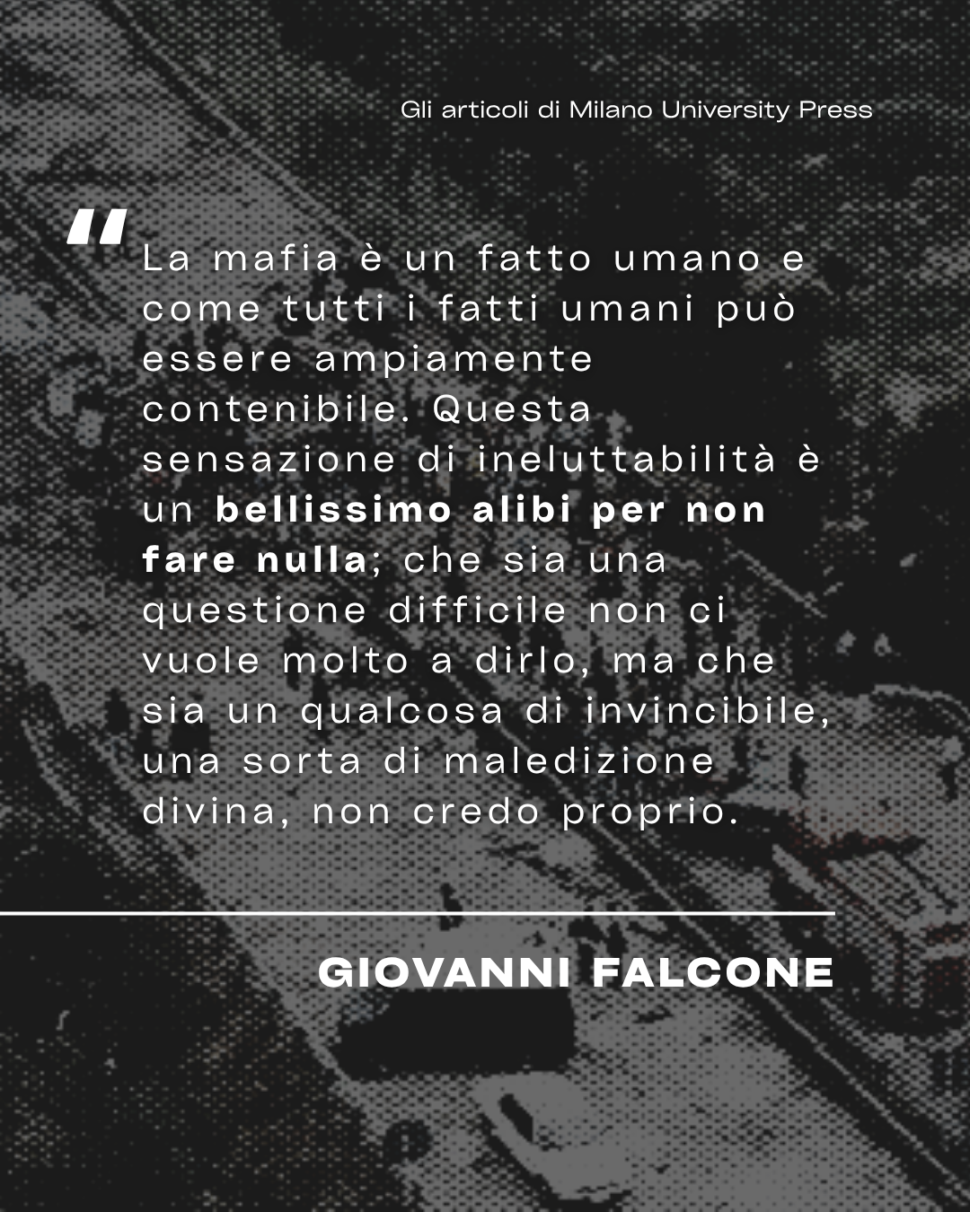 "La mafia è un fatto umano e come tutti i fatti umani può essere ampiamente contenibile. Questa sensazione di ineluttabilità è un bellissimo alibi per non fare nulla; che sia una questione difficile non ci vuole molto a dirlo, ma che sia un qualcosa di invincibile, una sorta di maledizione divina, non credo proprio." - Giovanni Falcone