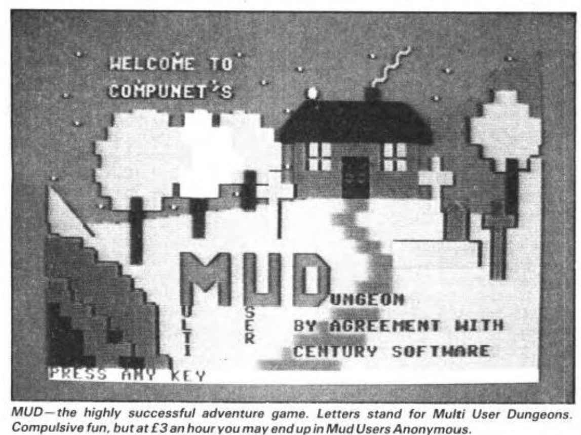 Screenshot from Commodore User Magazine Issue 16, page 21. Screen shows a still from Compunet's Mudungeon. Logo features Multi and User from the M and U of MUD, which is in uppercase bold, against a backdrop of a house with chimney and smoke coming out and a smattering of pixellated trees. Caption: "MUD -- the highly successful adventure game. Letters stand for Multi user Dungeons. Compulsive Fun, but at 3 pounds an hour you end up in Mud Users Anonymous." Screenshot from Commodore User Magazine Issue 16, page 21. Screen shows a still from Compunet's Mudungeon. Logo features Multi and User from the M and U of MUD, which is in uppercase bold, against a backdrop of a house with chimney and smoke coming out and a smattering of pixellated trees. Caption: "MUD -- the highly successful adventure game. Letters stand for Multi user Dungeons. Compulsive Fun, but at 3 pounds an hour you end up in Mud Users Anonymous."