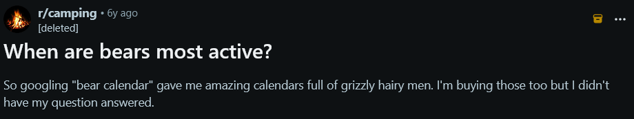 Post on /r/camping by a deleted user 6 years ago: "When are bears most active?"

So googling "bear calendar" gave me amazing calendars full of grizzly hairy men. I'm buying those too but I didn't have my question answered.