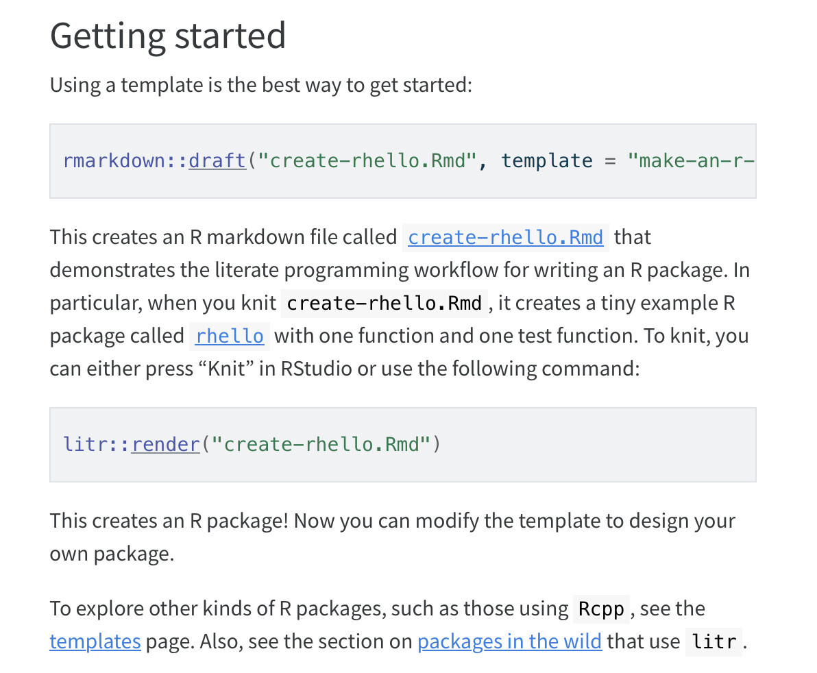 Getting started
Using a template is the best way to get started:

rmarkdown::draft("create-rhello.Rmd", template = "make-an-r-package", package = "litr")
This creates an R markdown file called create-rhello.Rmd that demonstrates the literate programming workflow for writing an R package. In particular, when you knit create-rhello.Rmd, it creates a tiny example R package called rhello with one function and one test function. To knit, you can either press “Knit” in RStudio or use the following command:

litr::render("create-rhello.Rmd")
This creates an R package! Now you can modify the template to design your own package.

To explore other kinds of R packages, such as those using Rcpp, see the templates page. Also, see the section on packages in the wild that use litr.