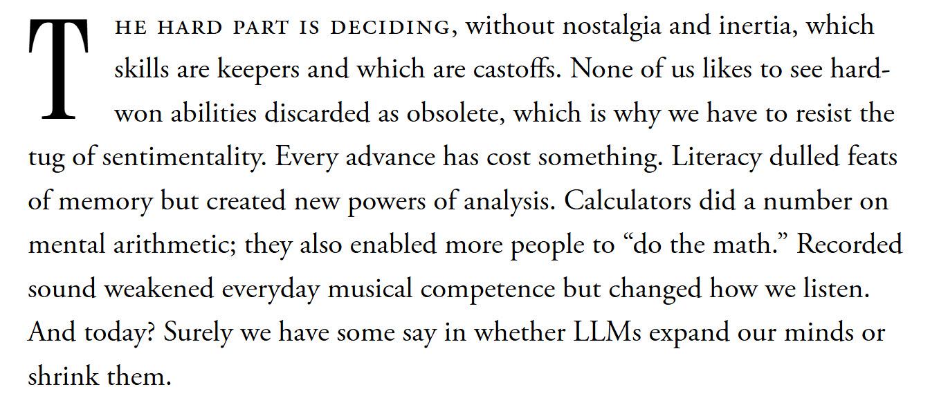 The hard part is deciding, without nostalgia and inertia, which skills are keepers and which are castoffs. None of us likes to see hard-won abilities discarded as obsolete, which is why we have to resist the tug of sentimentality. Every advance has cost something. Literacy dulled feats of memory but created new powers of analysis. Calculators did a number on mental arithmetic; they also enabled more people to “do the math.” Recorded sound weakened everyday musical competence but changed how we listen. And today? Surely we have some say in whether LLMs expand our minds or shrink them.