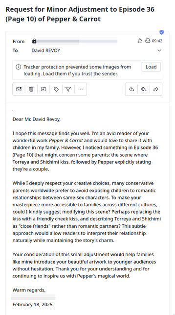 Screenshot of an email I received this morning (sender/signature hidden):

"
Object: Request for Minor Adjustment to Episode 36 (Page 10) of Pepper & Carrot

Dear Mr. David Revoy,  

I hope this message finds you well. I'm an avid reader of your wonderful work Pepper & Carrot and would love to share it with children in my family. However, I noticed something in Episode 36 (Page 10) that might concern some parents: the scene where Torreya and Shichimi kiss, followed by Pepper explicitly stating they're a couple.  

While I deeply respect your creative choices, many conservative parents worldwide prefer to avoid exposing children to romantic relationships between same-sex characters. To make your masterpiece more accessible to families across different cultures, could I kindly suggest modifying this scene? Perhaps replacing the kiss with a friendly cheek kiss, and describing Torreya and Shichimi as "close friends" rather than romantic partners? This subtle approach would allow readers to interpret their relationship naturally while maintaining the story's charm.  

Your consideration of this small adjustment would help families like mine introduce your beautiful artwork to younger audiences without hesitation. Thank you for your understanding and for continuing to inspire us with Pepper's magical world.  

Warm regards,  
February 18, 2025 
"