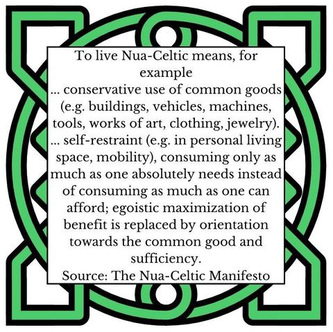 To live Nua-Celtic means, for example 
... conservative use of common goods (e.g. buildings, vehicles, machines, tools, works of art, clothing, jewelry).
... self-restraint (e.g. in personal living space, mobility), consuming only as much as one absolutely needs instead of consuming as much as one can afford; egoistic maximization of benefit is replaced by orientation towards the common good and sufficiency.
Source: The Nua-Celtic Manifesto