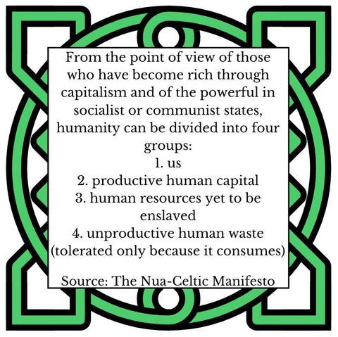 From the point of view of those who have become rich through capitalism and of the powerful in socialist or communist states, humanity can be divided into four groups:
1. us
2. productive human capital
3. human resources yet to be enslaved
4. unproductive human waste (tolerated only because it consumes)
Source: The Nua-Celtic Manifesto