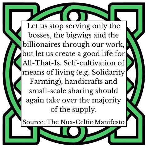 Let us stop serving only the bosses, the bigwigs and the billionaires through our work, but let us create a good life for All-That-Is. Self-cultivation of means of living (e.g. Solidarity Farming), handicrafts and small-scale sharing should again take over the majority of the supply.
Source: The Nua-Celtic Manifesto