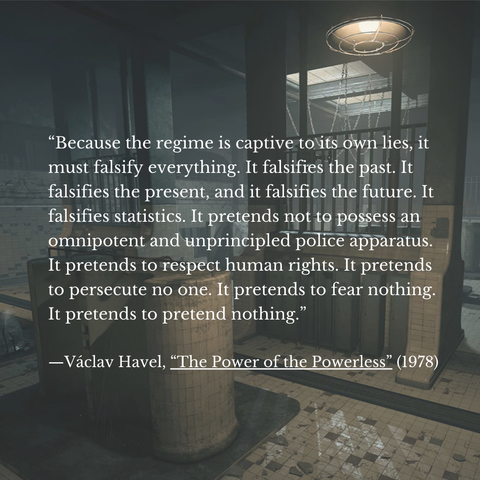 “Because the regime is captive tots own lies, it
must falsify everything. It falsifies the past. It
falsifies the present, and it falsifies the future. It
falsifies statistics. It pretends not to possess an
omnipotent and unprincipled police apparatus. |
It pretends to respect human rights. It pretends
to persecute no one. It pretends to fear nothing.
It pretends to pretend nothing.”

—Vaclav Havel, “The Power of the Powerless” (1978)