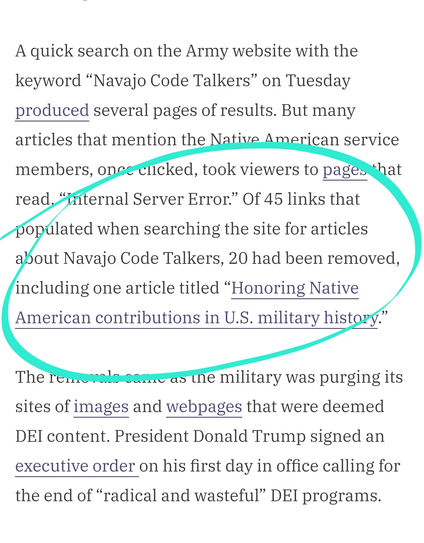 The Defense Department removed articles about Navajo Code Talkers from its websites amid an ongoing campaign to rid the military of diversity, equity and inclusion programs.

Many links that previously took viewers to informational articles about the Native American service members who used their native language as an indecipherable code to help win World War I and II were no longer accessible as of Tuesday afternoon. A Pentagon spokesperson said the department was working to rectify the situation.

“The department is restoring content about the Navajo Code Talkers,” the spokesperson said. “It had previously been removed during the auto-removal process.”

A quick search on the Army website with the keyword “Navajo Code Talkers” on Tuesday produced several pages of results. But many articles that mention the Native American service members, once clicked, took viewers to pages that read, “Internal Server Error.” Of 45 links that populated when searching the site for articles about Navajo Code Talkers, 20 had been removed, including one article titled “Honoring Native American contributions in U.S. military history.”

The removals came as the military was purging its sites of images and webpages that were deemed DEI content. President Donald Trump signed an executive order on his first day in office calling for the end of “radical and wasteful” DEI programs.