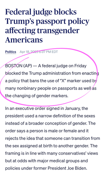 BOSTON (AP) — A federal judge on Friday blocked the Trump administration from enacting a policy that bans the use of “X” marker used by many nonbinary people on passports as well as the changing of gender markers.

In an executive order signed in January, the president used a narrow definition of the sexes instead of a broader conception of gender. The order says a person is male or female and it rejects the idea that someone can transition from the sex assigned at birth to another gender. The framing is in line with many conservatives’ views but at odds with major medical groups and policies under former President Joe Biden.