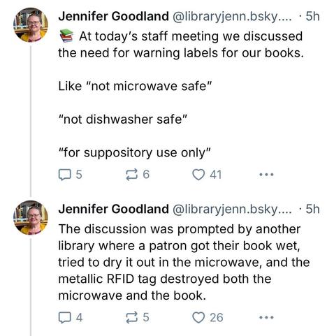 Post by @libraryjenn

At today's staff meeting we discussed the need for warning labels for our books. 

Like “not microwave safe”
“not dishwasher safe” 
“for suppository use only”

The discussion was prompted by another library where a patron got their book wet, tried to dry it out in the microwave, and the metallic RFID tag destroyed both the microwave and the book.