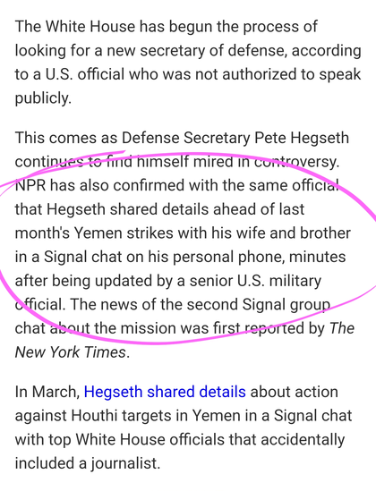 The White House has begun the process of looking for a new secretary of defense, according to a U.S. official who was not authorized to speak publicly.

This comes as Defense Secretary Pete Hegseth continues to find himself mired in controversy. NPR has also confirmed with the same official that Hegseth shared details ahead of last month's Yemen strikes with his wife and brother in a Signal chat on his personal phone, minutes after being updated by a senior U.S. military official. The news of the second Signal group chat about the mission was first reported by The New York Times.

In March, Hegseth shared details about action against Houthi targets in Yemen in a Signal chat with top White House officials that accidentally included a journalist.