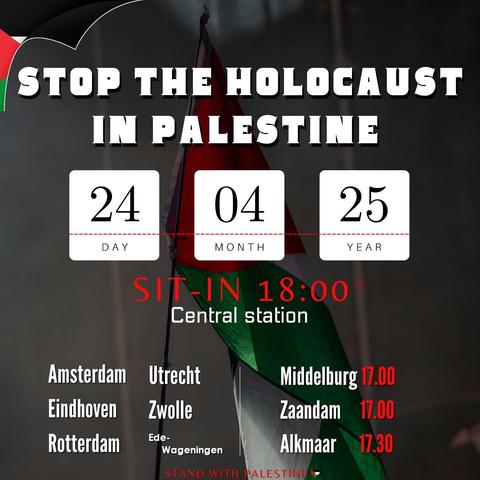 STOP THE HOLOCAUST IN PALESTINE

DAY 24
MONTH 04
YEAR 25

SIT-IN 18:00
Central station

Amsterdam, Eindhoven, Rotterdam, Utrecht, Zwolle, Ede-Wageningen

Middelburg 17.00
Zaandam 17.00
Alkmaar 17.30

STAND WITH PALESTINE