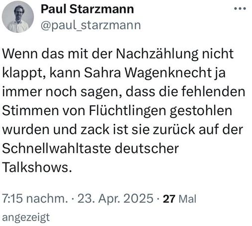 TwiX-Screenshot

Paul Starzmann @paul_starzmann 

Wenn das mit der Nachzählung nicht klappt, kann Sahra Wagenknecht ja immer noch sagen, dass die fehlenden Stimmen von Flüchtlingen gestohlen wurden und zack ist sie zurück auf der Schnellwahltaste deutscher Talkshows. 

7:15 nachm. • 23. Apr. 2025 • 27 Mal angezeigt