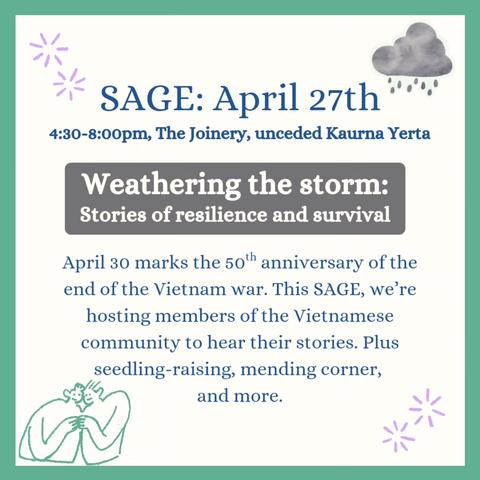 Poster: SAGE: March 30th, 4.30-8.00pm, The Joinery, unceded Kaurna Yarta Weathering the storm: Stories of resilience and survival April 30 marks the 50th anniversary of the end of the Vietnam war. This SAGE, we’re hosting members of the Vietnamese community to hear their stories. Plus seedling-raising, mending corner, and more.
