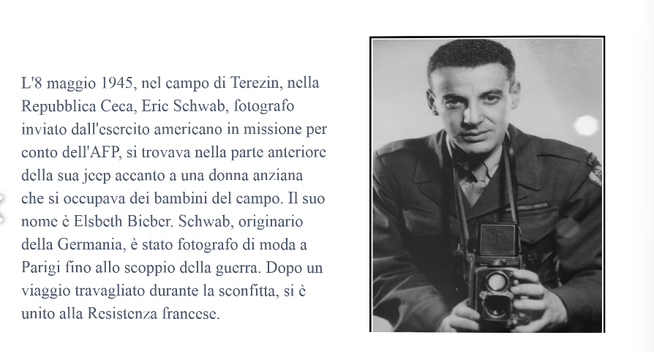 L'8 maggio 1945, nel campo di Terezin, nella
Repubblica Ceca, Eric Schwab, fotografo
inviato dall'esercito americano in missione
per conto dell'AFP, si trovava nella parte
anteriore della sua jeep accanto a una donna
anziana che si occupava dei bambini del
campo. Il suo nome è Elsbeth Bieber.
Schwab, originario della Germania, è stato
fotografo di moda a Parigi fino allo scoppio
della guerra. Dopo un viaggio travagliato
durante la sconfitta, si è unito alla Resistenza
francese.