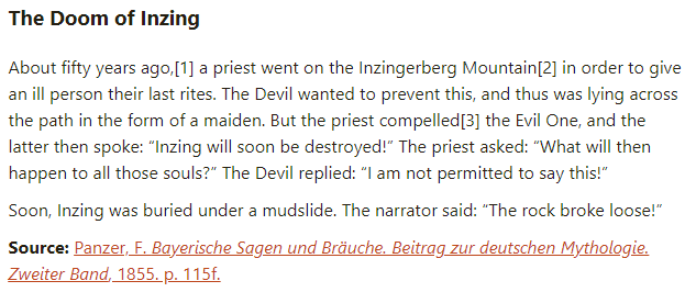 The Doom of Inzing:

About fifty years ago, a priest went on the Inzingerberg Mountain in order to give an ill person their last rites. The Devil wanted to prevent this, and thus was lying across the path in the form of a maiden. But the priest compelled the Evil One, and the latter then spoke: “Inzing will soon be destroyed!” The priest asked: “What will then happen to all those souls?” The Devil replied: “I am not permitted to say this!”

Soon, Inzing was buried under a mudslide. The narrator said: “The rock broke loose!”

Source: Panzer, F. Bayerische Sagen und Bräuche. Beitrag zur deutschen Mythologie. Zweiter Band, 1855. p. 115f.