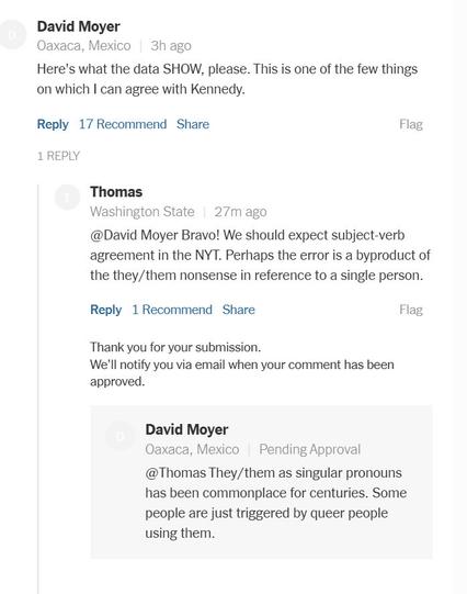 David Moyer Oaxaca, Mexico | 3h ago Here's what the data SHOW, please. This is one of the few things on which I can agree with Kennedy. Reply 17 Recommend Share Flag 1REPLY Thomas Washington State | 27m ago @David Moyer Bravo! We should expect subject-verb agreement in the NYT. Perhaps the error is a byproduct of the they/them nonsense in reference to a single person. Reply 1 Recommend Share Flag Thank you for your submission. We'll notify you via email when your comment has been approved. David Moyer Oaxaca, Mexico | Pending Approval @Thomas They/them as singular pronouns has been commonplace for centuries. Some people are just triggered by queer people using them.