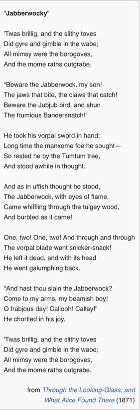 Jabberwocky"

'Twas brillig, and the slithy toves
Did gyre and gimble in the wabe;
All mimsy were the borogoves,
And the mome raths outgrabe.

"Beware the Jabberwock, my son!
The jaws that bite, the claws that catch!
Beware the Jubjub bird, and shun
The frumious Bandersnatch!"

He took his vorpal sword in hand:
Long time the manxome foe he sought—
So rested he by the Tumtum tree,
And stood awhile in thought.

And as in uffish thought he stood,
The Jabberwock, with eyes of flame,
Came whiffling through the tulgey wood,
And burbled as it came!

One, two! One, two! And through and through
The vorpal blade went snicker-snack!
He left it dead, and with its head
He went galumphing back.

"And hast thou slain the Jabberwock?
Come to my arms, my beamish boy!
O frabjous day! Callooh! Callay!"
He chortled in his joy.

'Twas brillig, and the slithy toves
Did gyre and gimble in the wabe;
All mimsy were the borogoves,
And the mome raths outgrabe.

from Through the Looking-Glass, and
What Alice Found There (1871)