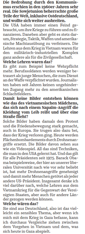 Die Bedrohung durch den Kommunismus erschien in den 1960er-Jahren sehr real. Die Sowjetunion beherrschte große Teile der Welt, inklusive Ostdeutschland, und wollte sich weiter ausbreiten.
Die USA haben immer einen Feind gebraucht, um ihre Kriege zu führen und zu finanzieren. Daneben aber geht es stets darum, Strategie, Taktik, Waffen und amerikanische Machtausübung zu verfeinern. Die Lehren aus dem Krieg in Vietnam waren für den militärisch-industriellen Komplex ganz andere als für die Zivilgesellschaft.
Welche Lehren waren das?
Es gibt zum Beispiel keine Wehrpflicht mehr. Berufssoldaten werden weniger betrauert als junge Menschen, die zum Dienst an der Waffe verpflichtet wurden. Journalisten haben seit Jahren keinen ungehinderten Zugang mehr zu den amerikanischen Schlachtfeldern.
Damit keine Bilder entstehen können wie das des vietnamesischen Mädchens, das sich nach einem Napalm-Angriff die Kleidung vom Leib reißt und über eine Straße flieht?
Solche Bilder haben damals den Protest und die Friedensbewegung stark gemacht, auch in Europa. Sie trugen dazu bei, dass der Krieg verloren ging. Heute werden Flächenbombardements durch Drohnenangriffe ersetzt. Die Bilder davon sehen aus wie ein Videospiel. All das sind Techniken, die man in den USA gelernt hat. Und das gilt für alle Präsidenten seit 1975. Barack Obama beispielsweise, der hier an unserer liberalen ...