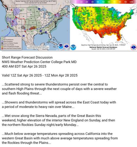 Valid 12Z Sat Apr 26 2025 - 12Z Mon Apr 28 2025

...Scattered strong to severe thunderstorms persist over the central to
southern High Plains through the next couple of days with a severe weather
and flash flooding threat...

...Showers and thunderstorms will spread across the East Coast today with
a period of moderate to heavy rain over Maine...

...Wet snow along the Sierra Nevada, parts of the Great Basin this
weekend, higher elevation of the interior New England on Sunday, and then
the northern Rockies Sunday night/early Monday...

...Much below average temperatures spreading across California into the
western Great Basin with much above average temperatures spreading from
the Rockies through the Plains...