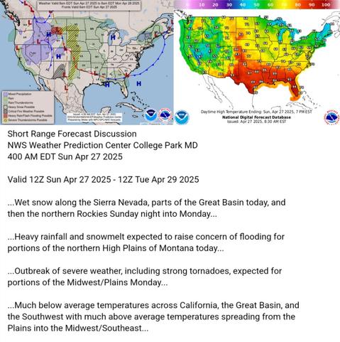 Valid 12Z Sun Apr 27 2025 - 12Z Tue Apr 29 2025

...Wet snow along the Sierra Nevada, parts of the Great Basin today, and
then the northern Rockies Sunday night into Monday...

...Heavy rainfall and snowmelt expected to raise concern of flooding for
portions of the northern High Plains of Montana today...

...Outbreak of severe weather, including strong tornadoes, expected for
portions of the Midwest/Plains Monday...

...Much below average temperatures across California, the Great Basin, and
the Southwest with much above average temperatures spreading from the
Plains into the Midwest/Southeast...