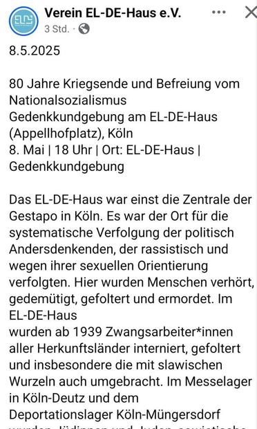 Verein EL-DE-Haus e.V. eee X 3std. QD

8.5.2025

80 Jahre Kriegsende und Befreiung vom

Nationalsozialismus

Gedenkkundgebung am EL-DE-Haus

(Appellhofplatz), Koin

8. Mai | 18 Uhr | Ort: EL-DE-Haus |

Gedenkkundgebung

Das EL-DE-Haus war einst die Zentrale der

Gestapo in Koln. Es war der Ort fiir die

systematische Verfolgung der politisch

Andersdenkenden, der rassistisch und

wegen ihrer sexuellen Orientierung

verfolgten. Hier wurden Menschen verhort,

gedemiitigt, gefoltert und ermordet. Im

EL-DE-Haus

wurden ab 1939 Zwangsarbeiter*innen

aller Herkunftslander interniert, gefoltert

und insbesondere die mit slawischen

Wurzeln auch umgebracht. Im Messelager

in KéIn-Deutz und dem

Deportationslager Kéln-Miingersdorf